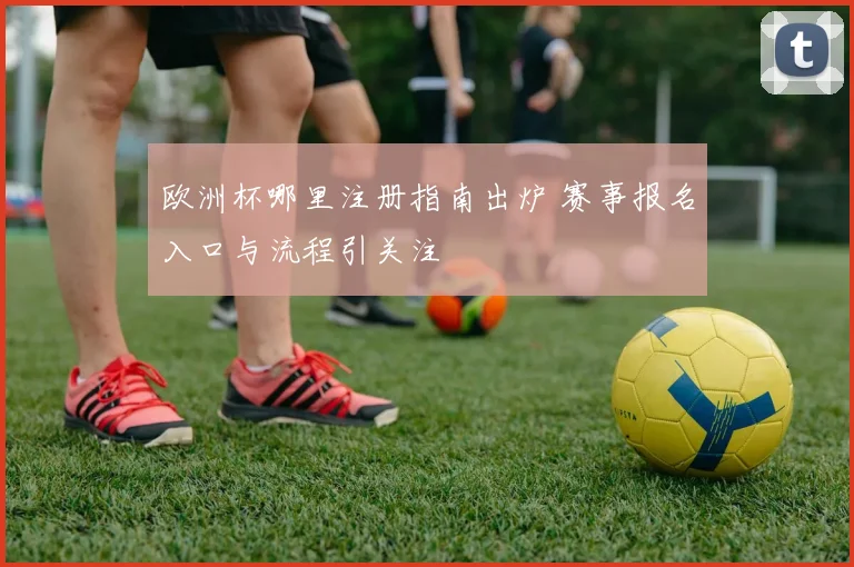 欧洲杯哪里注册指南出炉 赛事报名入口与流程引关注
