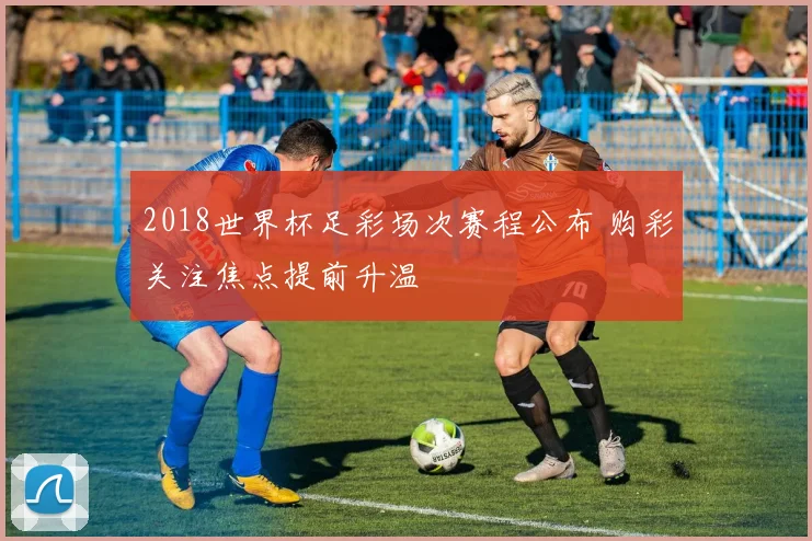 2018世界杯足彩场次赛程公布 购彩关注焦点提前升温