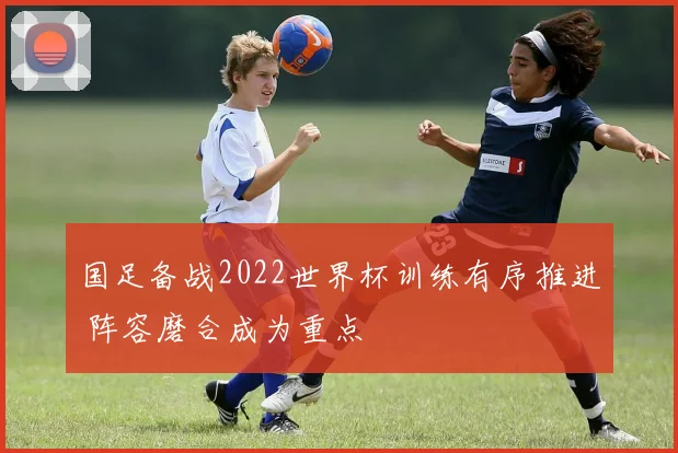国足备战2022世界杯训练有序推进 阵容磨合成为重点