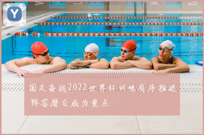 国足备战2022世界杯训练有序推进 阵容磨合成为重点