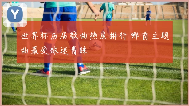 世界杯历届歌曲热度排行 哪首主题曲最受球迷青睐